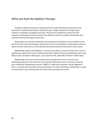 4)The aim from the Radition Therapy:
The goal of radiation therapy is to selectively kill tumor cells while leaving normal brain tissue
unharmed. In standard external beam radiation therapy, multiple treatments of standard-dose
"fractions" of radiation are applied to the brain. This process is repeated for a total of 10 to 30
treatments, depending on the type of tumor. This additional treatment provides some patients with
improved outcomes and longer survival rates.
Radiosurgery is a treatment method that uses computerized calculations to focus radiation at the
site of the tumor while minimizing the radiation dose to the surrounding brain. Radiosurgery may be an
adjunct to other treatments, or it may represent the primary treatment technique for some tumors.
Radiotherapy may be used following, or in some cases in place of, resection of the tumor. Forms of
radiotherapy used for brain cancer include external beam radiation therapy, brachytherapy, and in more
difficult cases, stereotactic radiosurgery, such as Gamma knife, Cyberknife or Novalis Tx radiosurgery.
Radiotherapy is the most common treatment for secondary brain tumors. The amount of
radiotherapy depends on the size of the area of the brain affected by cancer. Conventional external
beam 'whole brain radiotherapy treatment' (WBRT) or 'whole brain irradiation' may be suggested if
there is a risk that other secondary tumors will develop in the future.Stereotactic radiotherapy is usually
recommended in cases involving fewer than three small secondary brain tumors.

(5)

 