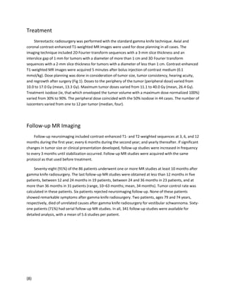 Treatment
Stereotactic radiosurgery was performed with the standard gamma knife technique. Axial and
coronal contrast-enhanced T1-weighted MR images were used for dose planning in all cases. The
imaging technique included 2D Fourier transform sequences with a 3-mm slice thickness and an
interslice gap of 1 mm for tumors with a diameter of more than 1 cm and 3D Fourier transform
sequences with a 2-mm slice thickness for tumors with a diameter of less than 1 cm. Contrast-enhanced
T1-weighted MR images were acquired 5 minutes after bolus injection of contrast medium (0.1
mmol/kg). Dose planning was done in consideration of tumor size, tumor consistency, hearing acuity,
and regrowth after surgery (Fig 1). Doses to the periphery of the tumor (peripheral dose) varied from
10.0 to 17.0 Gy (mean, 13.3 Gy). Maximum tumor doses varied from 11.1 to 40.0 Gy (mean, 26.4 Gy).
Treatment isodose (ie, that which enveloped the tumor volume with a maximum dose normalized 100%)
varied from 30% to 90%. The peripheral dose coincided with the 50% isodose in 44 cases. The number of
isocenters varied from one to 12 per tumor (median, four).

Follow-up MR Imaging
Follow-up neuroimaging included contrast-enhanced T1- and T2-weighted sequences at 3, 6, and 12
months during the first year; every 6 months during the second year; and yearly thereafter. If significant
changes in tumor size or clinical presentation developed, follow-up studies were increased in frequency
to every 3 months until stabilization occurred. Follow-up MR studies were acquired with the same
protocol as that used before treatment.
Seventy-eight (91%) of the 86 patients underwent one or more MR studies at least 10 months after
gamma knife radiosurgery. The last follow-up MR studies were obtained at less than 12 months in five
patients, between 12 and 24 months in 19 patients, between 24 and 36 months in 23 patients, and at
more than 36 months in 31 patients (range, 10–63 months; mean, 34 months). Tumor control rate was
calculated in these patients. Six patients rejected neuroimaging follow-up. None of these patients
showed remarkable symptoms after gamma knife radiosurgery. Two patients, ages 79 and 74 years,
respectively, died of unrelated causes after gamma knife radiosurgery for vestibular schwannoma. Sixtyone patients (71%) had serial follow-up MR studies. In all, 341 follow-up studies were available for
detailed analysis, with a mean of 5.6 studies per patient.

(8)

 