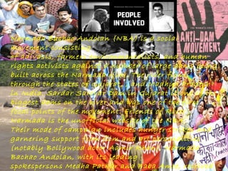 Narmada Bachao Andolan (NBA) is a social
movement consisting
of adivasis, farmers environmentalists, and human
rights activists against a number of large dams being
built across the Narmada river. The river flows
through the states of Gujarat, , and Madhya Pradesh
in India. Sardar Sarovar Dam in Gujarat is one of the
biggest dams on the river and was one of the first
focal points of the movement. Friends of River
Narmada is the unofficial website of the NBA.
Their mode of campaign includes hunger strikes and
garnering support from film and art personalities
(notably Bollywood actor Aamir Khan). Narmada
Bachao Andolan, with its leading
spokespersons Medha Patkar and Baba Amte, received

 