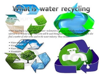 Water recycling is a generic term for water reclamation and reuse, where the resulting water is
referred to as recycled water. This term will be used throughout this document, but you might also 
find a number of other terms used in the water industry. These include:
• Water reclamation
• Water recycling
• Water reuse
• Wastewater
• Sewage effluent
• Reclaimed water
• Grey water

 