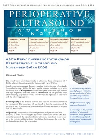 AACA Pre-conference Workshop perioperative ultrasound

Nov 5-6th 2006

P ERI O P ERATI V E
U LTRA S O U N D
w

o

n

r

o

k

t

s

e

h

s

o

p

Ultrasound Physics

Vascular Access

Regional Anaesthesia

Haemodynamics

An introduction

Ultrasound-guided central and

Ultrasound-guided brachial

FAST scan, Bedside Limited

Dr Lenore George

peripheral vascular access

plexus blockade

Echocardiography

Dr James Lai

Dr Chris Nixon

Dr Neil MacLennan

Dr James Lai

Page 1

Page 7

Page 10

Page 13

AACA Pre-conference Workshop
Perioperative Ultrasound
November 5-6th 2006
Ultrasound Physics
The sound waves used diagnostically in ultrasound have a frequency of >
2MHz, whereas the audible range for humans is 20 Hz to 20 kHz.
Sound waves are propagated through a medium by the vibration of molecules
(longitudinal waves). Within the wave, regular pressure variations occur with
alternating areas of Compression, which correspond to areas of high pressure
and high amplitude, and with areas of Rarefaction or low pressure zones
where widening of particles occurs. Sound waves are expressed as sine waves
with the following properties:
Wavelength (λ) is the distance between two areas of maximal compression
(or rarefaction). The importance of wavelength is that the penetration of the
ultrasound wave is proportional to wavelength and image resolution is no more
than 1-2 wavelengths.
Frequency (f) is the number of wavelengths that pass per unit time. It is
measured as cycles (or wavelengths) per second and the unit is hertz (Hz). It is
a specific feature of the crystal used in the ultrasound transducer. It can be varied by the operator within set limits – the higher the frequency, the better the
resolution but the lower the penetration.

A basic knowledge of ultrasound physics is vital to the
correct application of ultrasound for diagnostic and
therapeutic interventions
Image acquisition is highly
operator dependent
A knowledge of the physical
attributes of ultrasound
waves and image generation
is critical to recognition of
artefacts and prevention of
misdiagnosis

Sailing Newsletter • 1234 Main Street • Anytown, ABC123 • 0123.456.7890

 