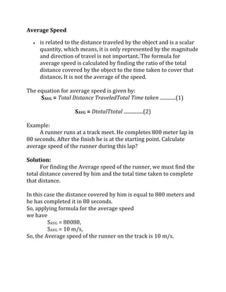 Average Speed
 is related to the distance traveled by the object and is a scalar
quantity, which means, it is only represented by the magnitude
and direction of travel is not important. The formula for
average speed is calculated by finding the ratio of the total
distance covered by the object to the time taken to cover that
distance. It is not the average of the speed.
The equation for average speed is given by:
SAVG = Total Distance TraveledTotal Time taken .............(1)
SAVG = DtotalTtotal ................(2)
Example:
A runner runs at a track meet. He completes 800 meter lap in
80 seconds. After the finish he is at the starting point. Calculate
average speed of the runner during this lap?
Solution:
For finding the Average speed of the runner, we must find the
total distance covered by him and the total time taken to complete
that distance.
In this case the distance covered by him is equal to 800 meters and
he has completed it in 80 seconds.
So, applying formula for the average speed
we have
SAVG = 80080,
SAVG = 10 m/s,
So, the Average speed of the runner on the track is 10 m/s.
 