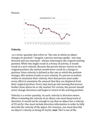 Picture:
Velocity
-is a vector quantity that refers to "the rate at which an object
changes its position." Imagine a person moving rapidly - one step
forward and one step back - always returning to the original starting
position. While this might result in a frenzy of activity, it would
result in a zero velocity. Because the person always returns to the
original position, the motion would never result in a change in
position. Since velocity is defined as the rate at which the position
changes, this motion results in zero velocity. If a person in motion
wishes to maximize their velocity, then that person must make
every effort to maximize the amount that they are displaced from
their original position. Every step must go into moving that person
further from where he or she started. For certain, the person should
never change directions and begin to return to the starting position.
Velocity is a vector quantity. As such, velocity is direction aware.
When evaluating the velocity of an object, one must keep track of
direction. It would not be enough to say that an object has a velocity
of 55 mi/hr. One must include direction information in order to fully
describe the velocity of the object. For instance, you must describe
an object's velocity as being 55 mi/hr, east. This is one of the
 