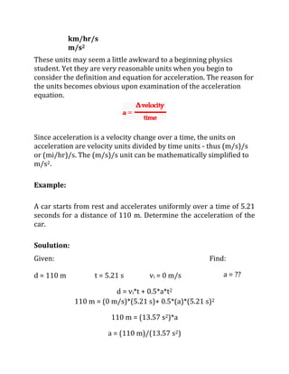 km/hr/s
m/s2
These units may seem a little awkward to a beginning physics
student. Yet they are very reasonable units when you begin to
consider the definition and equation for acceleration. The reason for
the units becomes obvious upon examination of the acceleration
equation.
Since acceleration is a velocity change over a time, the units on
acceleration are velocity units divided by time units - thus (m/s)/s
or (mi/hr)/s. The (m/s)/s unit can be mathematically simplified to
m/s2.
Example:
A car starts from rest and accelerates uniformly over a time of 5.21
seconds for a distance of 110 m. Determine the acceleration of the
car.
Soulution:
Given:
d = 110 m t = 5.21 s vi = 0 m/s
Find:
a = ??
d = vi*t + 0.5*a*t2
110 m = (0 m/s)*(5.21 s)+ 0.5*(a)*(5.21 s)2
110 m = (13.57 s2)*a
a = (110 m)/(13.57 s2)
 