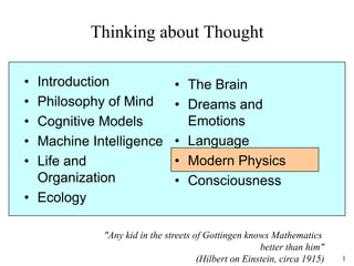 1
Thinking about Thought
• Introduction
• Philosophy of Mind
• Cognitive Models
• Machine Intelligence
• Life and
Organization
• Ecology
• The Brain
• Dreams and
Emotions
• Language
• Modern Physics
• Consciousness
"Any kid in the streets of Gottingen knows Mathematics
better than him"
(Hilbert on Einstein, circa 1915)
 