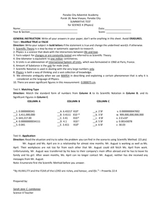 Panabo City Adventist Academy
Purok 18, New Visayas, Panabo City
SUMMATIVE TEST
for SCIENCE 4 (Physics)
Name:_________________________________________ Date:___________________
Year & Section:__________________________________ Score: __________________
GENERAL INSTRUCTION: Write all your answers in your paper; don’t write anything in this sheet. Avoid ERASURES.
Test I. Modified TRUE or FALSE
Direction: Write your subject in bold letters if the statement is true and change the underlined word/s if otherwise.
1. Scientific Theory is a step by step or systematic approach to research.
2. Physics is a science that deals with the interactions between life and love.
3. Facts subject for changes or are constantly tested are referred to as Scientific Theory.
4. One kilometer is equivalent to one million centimetres.
5. SI Units is an abbreviation of International System of Units, which was formulated in 1960 at Paris, France.
6. Amount of Substance is the unit for mole (mol).
7. Scientific Notation is used in dealing with the very large numbers only.
8. Physics is both a way of thinking and a vast collection of knowledge.
9. We eliminate ambiguity when we use MAPEH in describing and explaining a certain phenomenon that is why it is
considered as the language of Physics.
10. There are seven significant figures in this measurement: 0.000075 cm.
Test II. Matching Type
Direction: Match the standard form of numbers from Column A to its Scientific Notation in Column B. and its
Significant Figures in Column C.
COLUMN A COLUMN B COLUMN C
__1. 0.0000000341 __A. 6.43217 X104 __a. 2 SF v. 0.0000000047002
__2. 3,411,000,000 __B. 3.4111 X10-10 __b. 3 SF w. 909,000,000,000,000
__3. 643,217.00 __C. 3.41 X10-8 __c. 4 SF x. 2.0 x103
__4. 0.00000000034111 __D. 4.1 X10-2 __d. 5 SF y. 0.00143078
__5. 0.041 __E. 3.411 X109 __e. 6 SF z. 30.03
Test III. Application
Direction: Read the situation and try to solve the problem you can find in the scenario using Scientific Method. (15 pts)
Mr. August and Ms. April are in a relationship for almost nine months. Mr. August is working as well as Ms.
April. Their workplaces are not too far from each other that Mr. August could still fetch Ms. April from work.
Unfortunately, Mr. August was transferred by his boss to their company’s main office abroad and he has to leave his
family and his girl. After seven months, Ms. April can no longer contact Mr. August; neither has she received any
messages from Mr. August.
Note: Enumerate first the Scientific Method before you answer.
“By HUMILITY and the FEAR of the LORD are riches, and honour, and life.” – Proverbs 22:4
Prepared by:
Sarah Jane C. Lambonao
Science 4 Teacher
 