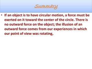 Summary
• If an object is to have circular motion, a force must be
exerted on it toward the center of the circle. There is
no outward force on the object; the illusion of an
outward force comes from our experiences in which
our point of view was rotating,
 