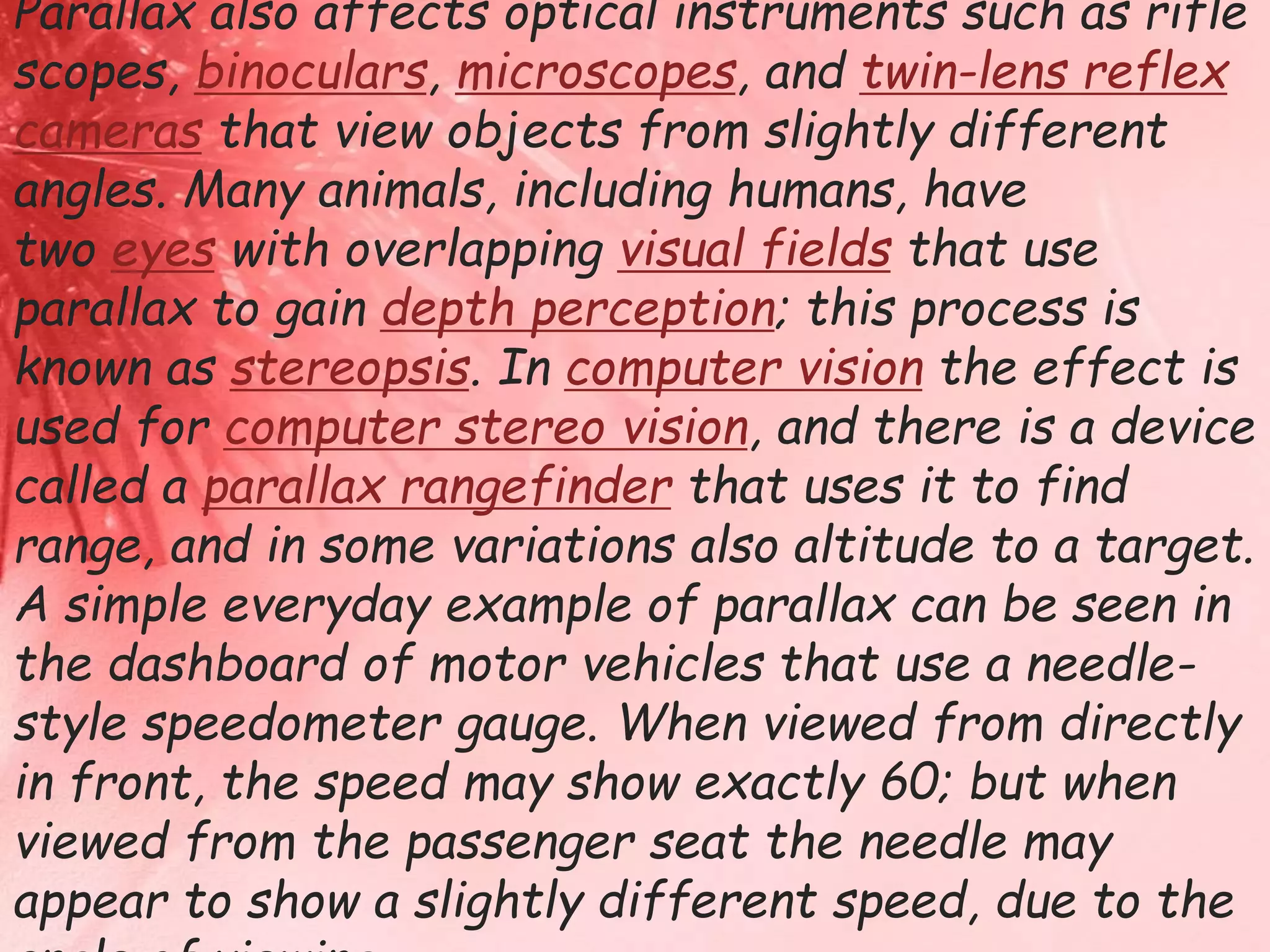 Parallax also affects optical instruments such as rifle 
scopes, binoculars, microscopes, and twin-lens reflex 
cameras that view objects from slightly different 
angles. Many animals, including humans, have 
two eyes with overlapping visual fields that use 
parallax to gain depth perception; this process is 
known as stereopsis. In computer vision the effect is 
used for computer stereo vision, and there is a device 
called a parallax rangefinder that uses it to find 
range, and in some variations also altitude to a target. 
A simple everyday example of parallax can be seen in 
the dashboard of motor vehicles that use a needle-style 
speedometer gauge. When viewed from directly 
in front, the speed may show exactly 60; but when 
viewed from the passenger seat the needle may 
appear to show a slightly different speed, due to the 
angle of viewing. 
 