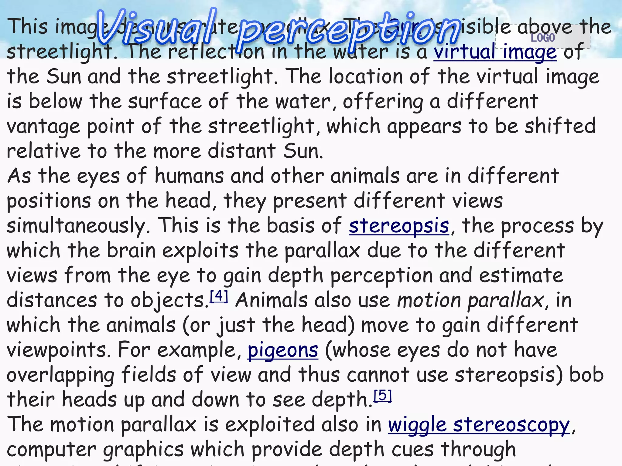 LOGO This image demonstrates parallax. The Sun is visible above the 
streetlight. The reflection in the water is a virtual image of 
the Sun and the streetlight. The location of the virtual image 
is below the surface of the water, offering a different 
vantage point of the streetlight, which appears to be shifted 
relative to the more distant Sun. 
As the eyes of humans and other animals are in different 
positions on the head, they present different views 
simultaneously. This is the basis of stereopsis, the process by 
which the brain exploits the parallax due to the different 
views from the eye to gain depth perception and estimate 
distances to objects.[4] Animals also use motion parallax, in 
which the animals (or just the head) move to gain different 
viewpoints. For example, pigeons (whose eyes do not have 
overlapping fields of view and thus cannot use stereopsis) bob 
their heads up and down to see depth.[5] 
The motion parallax is exploited also in wiggle stereoscopy, 
computer graphics which provide depth cues through 
viewpoint-shifting animation rather than through binocular 
 