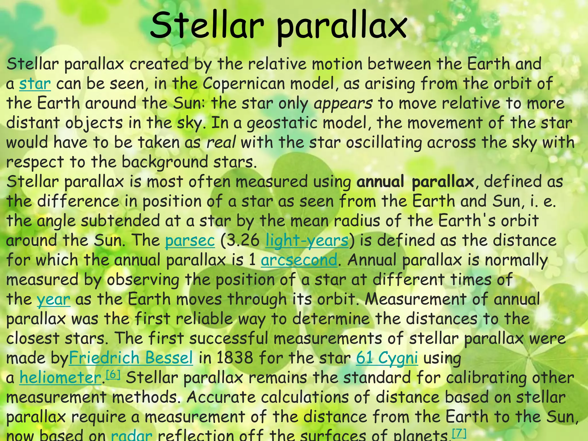 Stellar parallax 
Stellar parallax created by the relative motion between the Earth and 
a star can be seen, in the Copernican model, as arising from the orbit of 
the Earth around the Sun: the star only appears to move relative to more 
distant objects in the sky. In a geostatic model, the movement of the star 
would have to be taken as real with the star oscillating across the sky with 
respect to the background stars. 
Stellar parallax is most often measured using annual parallax, defined as 
the difference in position of a star as seen from the Earth and Sun, i. e. 
the angle subtended at a star by the mean radius of the Earth's orbit 
around the Sun. The parsec (3.26 light-years) is defined as the distance 
for which the annual parallax is 1 arcsecond. Annual parallax is normally 
measured by observing the position of a star at different times of 
the year as the Earth moves through its orbit. Measurement of annual 
parallax was the first reliable way to determine the distances to the 
closest stars. The first successful measurements of stellar parallax were 
made byFriedrich Bessel in 1838 for the star 61 Cygni using 
a heliometer.[6] Stellar parallax remains the standard for calibrating other 
measurement methods. Accurate calculations of distance based on stellar 
parallax require a measurement of the distance from the Earth to the Sun, 
now based on radar reflection off the surfaces of planets.[7] 
 