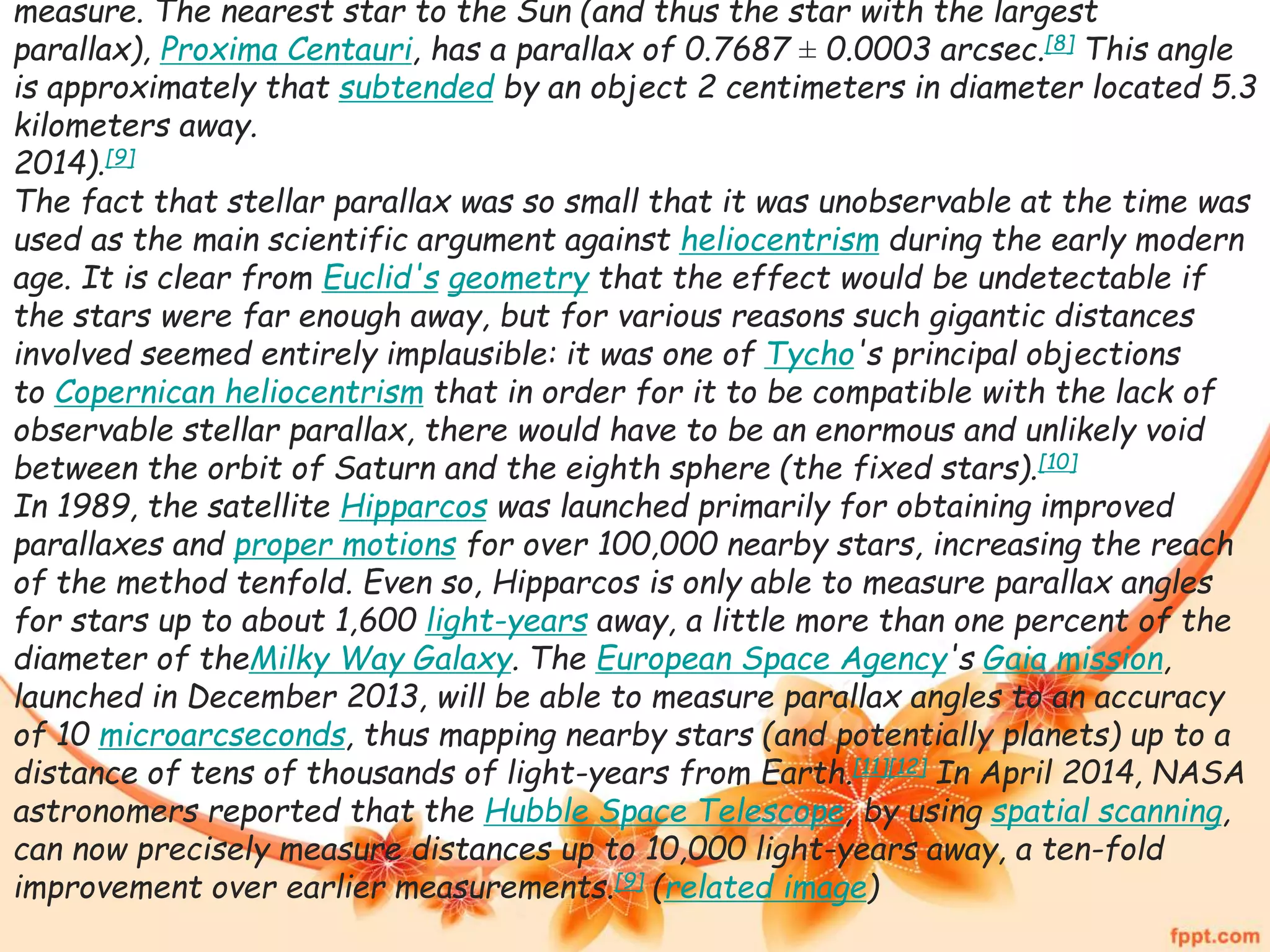 measure. The nearest star to the Sun (and thus the star with the largest 
parallax), Proxima Centauri, has a parallax of 0.7687 ± 0.0003 arcsec.[8] This angle 
is approximately that subtended by an object 2 centimeters in diameter located 5.3 
kilometers away. 
2014).[9] 
The fact that stellar parallax was so small that it was unobservable at the time was 
used as the main scientific argument against heliocentrism during the early modern 
age. It is clear from Euclid's geometry that the effect would be undetectable if 
the stars were far enough away, but for various reasons such gigantic distances 
involved seemed entirely implausible: it was one of Tycho's principal objections 
to Copernican heliocentrism that in order for it to be compatible with the lack of 
observable stellar parallax, there would have to be an enormous and unlikely void 
between the orbit of Saturn and the eighth sphere (the fixed stars).[10] 
In 1989, the satellite Hipparcos was launched primarily for obtaining improved 
parallaxes and proper motions for over 100,000 nearby stars, increasing the reach 
of the method tenfold. Even so, Hipparcos is only able to measure parallax angles 
for stars up to about 1,600 light-years away, a little more than one percent of the 
diameter of theMilky Way Galaxy. The European Space Agency's Gaia mission, 
launched in December 2013, will be able to measure parallax angles to an accuracy 
of 10 microarcseconds, thus mapping nearby stars (and potentially planets) up to a 
distance of tens of thousands of light-years from Earth.[11][12] In April 2014, NASA 
astronomers reported that the Hubble Space Telescope, by using spatial scanning, 
can now precisely measure distances up to 10,000 light-years away, a ten-fold 
improvement over earlier measurements.[9] (related image) 
 