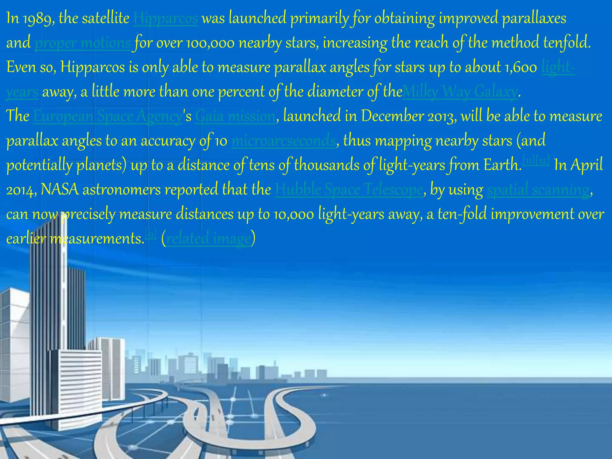 In 1989, the satellite Hipparcos was launched primarily for obtaining improved parallaxes 
and proper motions for over 100,000 nearby stars, increasing the reach of the method tenfold. 
Even so, Hipparcos is only able to measure parallax angles for stars up to about 1,600 light-years 
away, a little more than one percent of the diameter of theMilky Way Galaxy. 
The European Space Agency's Gaia mission, launched in December 2013, will be able to measure 
parallax angles to an accuracy of 10 microarcseconds, thus mapping nearby stars (and 
potentially planets) up to a distance of tens of thousands of light-years from Earth.[11][12] In April 
2014, NASA astronomers reported that the Hubble Space Telescope, by using spatial scanning, 
can now precisely measure distances up to 10,000 light-years away, a ten-fold improvement over 
earlier measurements.[9] (related image) 
 