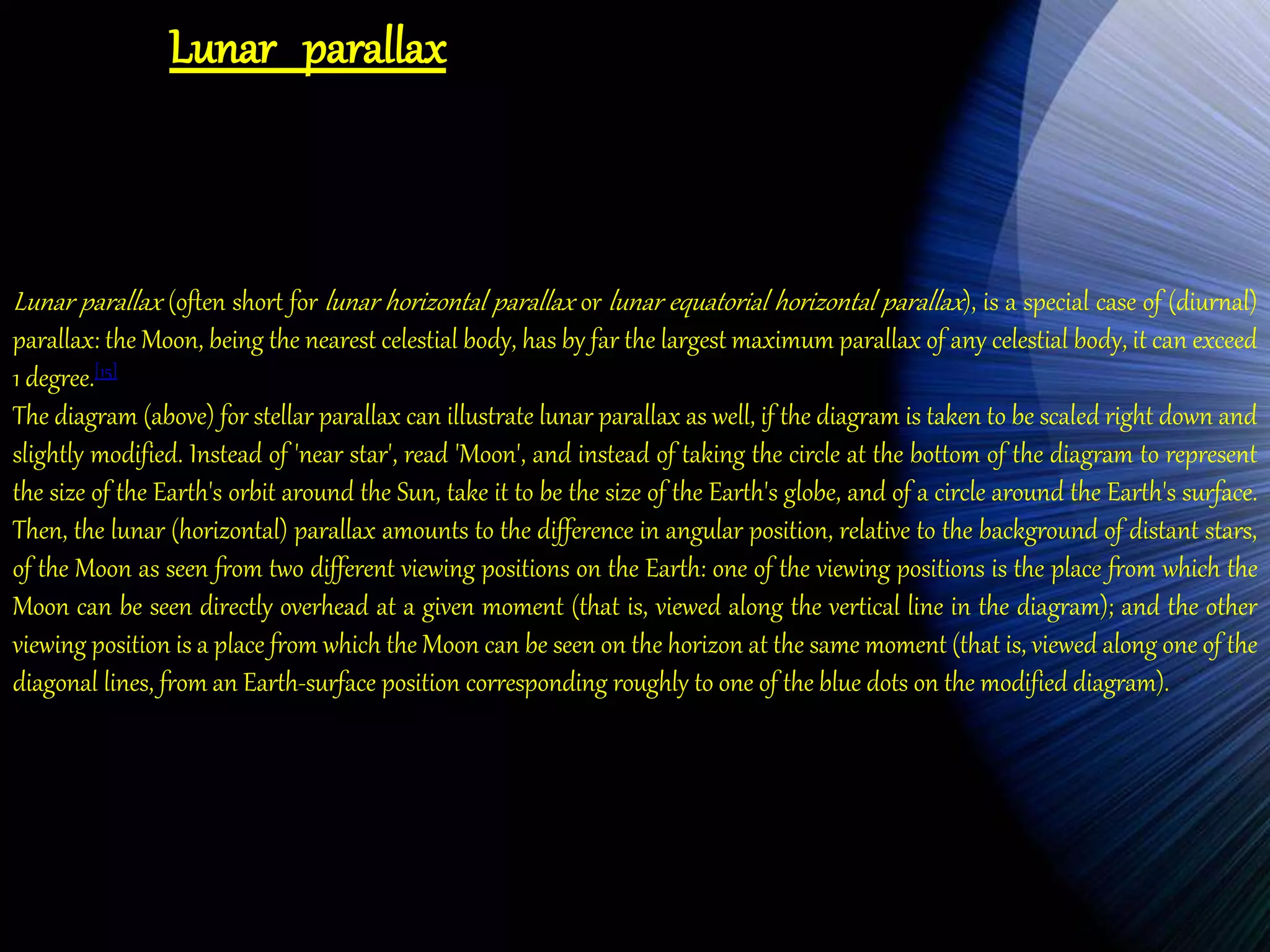Lunar parallax 
Lunar parallax (often short for lunar horizontal parallax or lunar equatorial horizontal parallax ), is a special case of (diurnal) 
parallax: the Moon, being the nearest celestial body, has by far the largest maximum parallax of any celestial body, it can exceed 
1 degree.[15] 
The diagram (above) for stellar parallax can illustrate lunar parallax as well, if the diagram is taken to be scaled right down and 
slightly modified. Instead of 'near star', read 'Moon', and instead of taking the circle at the bottom of the diagram to represent 
the size of the Earth's orbit around the Sun, take it to be the size of the Earth's globe, and of a circle around the Earth's surface. 
Then, the lunar (horizontal) parallax amounts to the difference in angular position, relative to the background of distant stars, 
of the Moon as seen from two different viewing positions on the Earth: one of the viewing positions is the place from which the 
Moon can be seen directly overhead at a given moment (that is, viewed along the vertical line in the diagram); and the other 
viewing position is a place from which the Moon can be seen on the horizon at the same moment (that is, viewed along one of the 
diagonal lines, from an Earth-surface position corresponding roughly to one of the blue dots on the modified diagram). 
 