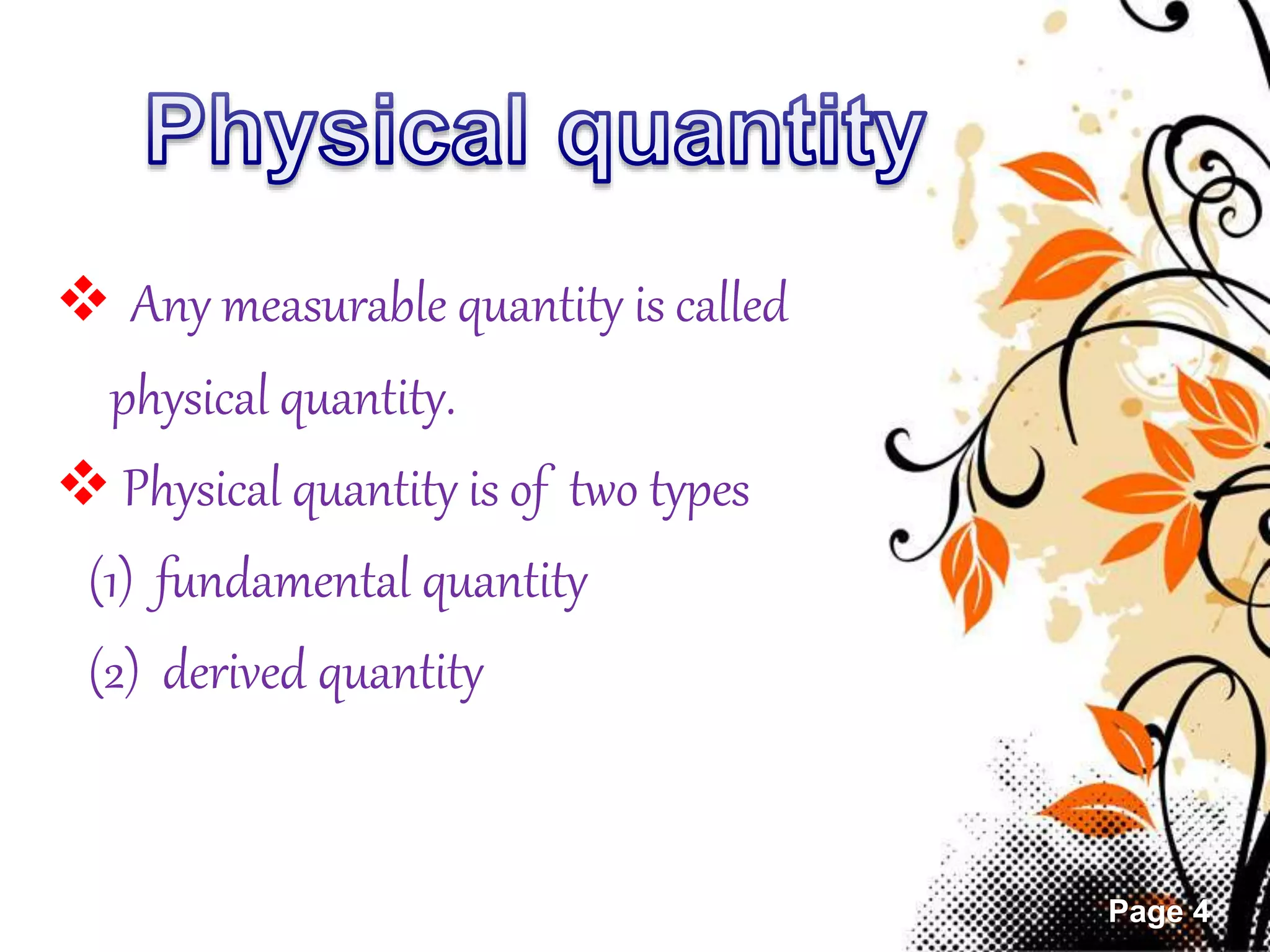 Page 4 
 Any measurable quantity is called 
physical quantity. 
 Physical quantity is of two types 
(1) fundamental quantity 
(2) derived quantity 
 