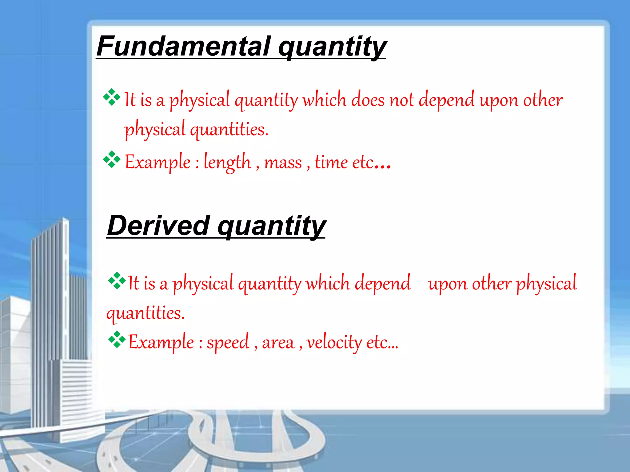 Fundamental quantity 
It is a physical quantity which does not depend upon other 
physical quantities. 
Example : length , mass , time etc… 
Derived quantity 
It is a physical quantity which depend upon other physical 
quantities. 
Example : speed , area , velocity etc… 
 