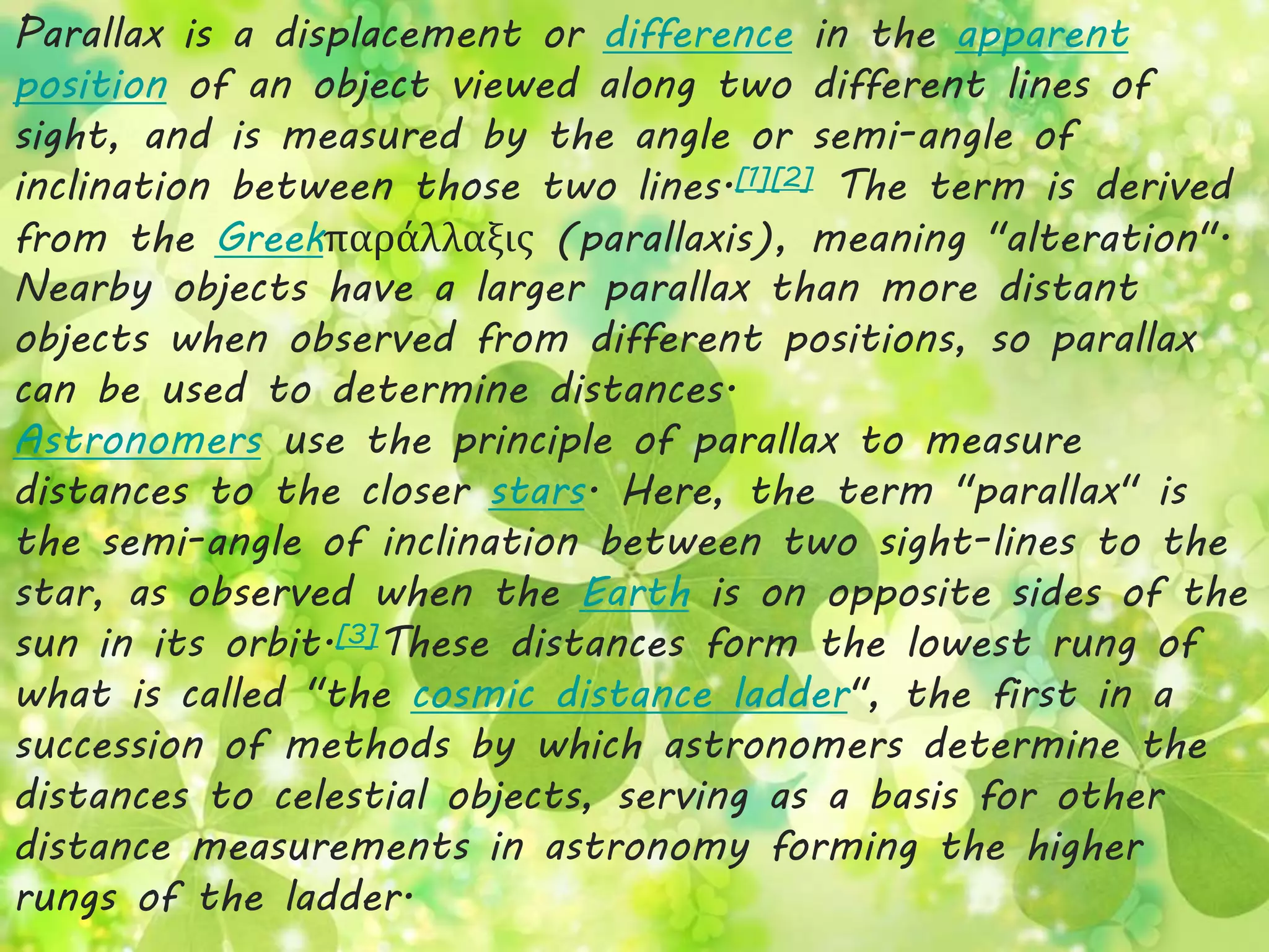Parallax is a displacement or difference in the apparent 
position of an object viewed along two different lines of 
sight, and is measured by the angle or semi-angle of 
inclination between those two lines.[1][2] The term is derived 
from the Greekπαράλλαξις (parallaxis), meaning "alteration". 
Nearby objects have a larger parallax than more distant 
objects when observed from different positions, so parallax 
can be used to determine distances. 
Astronomers use the principle of parallax to measure 
distances to the closer stars. Here, the term "parallax" is 
the semi-angle of inclination between two sight-lines to the 
star, as observed when the Earth is on opposite sides of the 
sun in its orbit.[3]These distances form the lowest rung of 
what is called "the cosmic distance ladder", the first in a 
succession of methods by which astronomers determine the 
distances to celestial objects, serving as a basis for other 
distance measurements in astronomy forming the higher 
rungs of the ladder. 
 