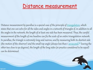 Distance measurement 
Distance measurement by parallax is a special case of the principle of triangulation, which 
states that one can solve for all the sides and angles in a network of triangles if, in addition to all 
the angles in the network, the length of at least one side has been measured. Thus, the careful 
measurement of the length of one baseline can fix the scale of an entire triangulation network. 
In parallax, the triangle is extremely long and narrow, and by measuring both its shortest side 
(the motion of the observer) and the small top angle (always less than 1 arcsecond,[6] leaving the 
other two close to 90 degrees), the length of the long sides (in practice considered to be equal) 
can be determined. 
 