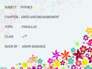SUBJECT : PHYSICS 
CHAPTER : UNITS AND MEASUREMENT 
TOPIC : PARALLAX 
CLASS : 11TH 
MADE BY : ASWIN KUMAR.R 
 