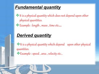 Fundamental quantity 
It is a physical quantity which does not depend upon other 
physical quantities. 
Example : length , mass , time etc… 
Derived quantity 
It is a physical quantity which depend upon other physical 
quantities. 
Example : speed , area , velocity etc… 
 