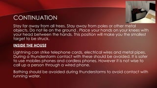 CONTINUATION 
Stay far away from all trees. Stay away from poles or other metal 
objects. Do not lie on the ground . Place your hands on your knees with 
your head between the hands. This position will make you the smallest 
target to be struck. 
INSIDE THE HOUSE 
Lightning can strike telephone cords, electrical wires and metal pipes. 
During a thunderstorm contact with these should be avoided. It is safer 
to use mobiles phones and cordless phones. However it is not wise to 
call up a person through a wired phone. 
Bathing should be avoided during thunderstorms to avoid contact with 
running water. 
 