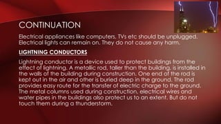 CONTINUATION 
Electrical appliances like computers, TVs etc should be unplugged. 
Electrical lights can remain on. They do not cause any harm. 
LIGHTNING CONDUCTORS 
Lightning conductor is a device used to protect buildings from the 
effect of lightning. A metallic rod, taller than the building, is installed in 
the walls of the building during construction. One end of the rod is 
kept out in the air and other is buried deep in the ground. The rod 
provides easy route for the transfer of electric charge to the ground. 
The metal columns used during construction, electrical wires and 
water pipes in the buildings also protect us to an extent. But do not 
touch them during a thunderstorm. 
 
