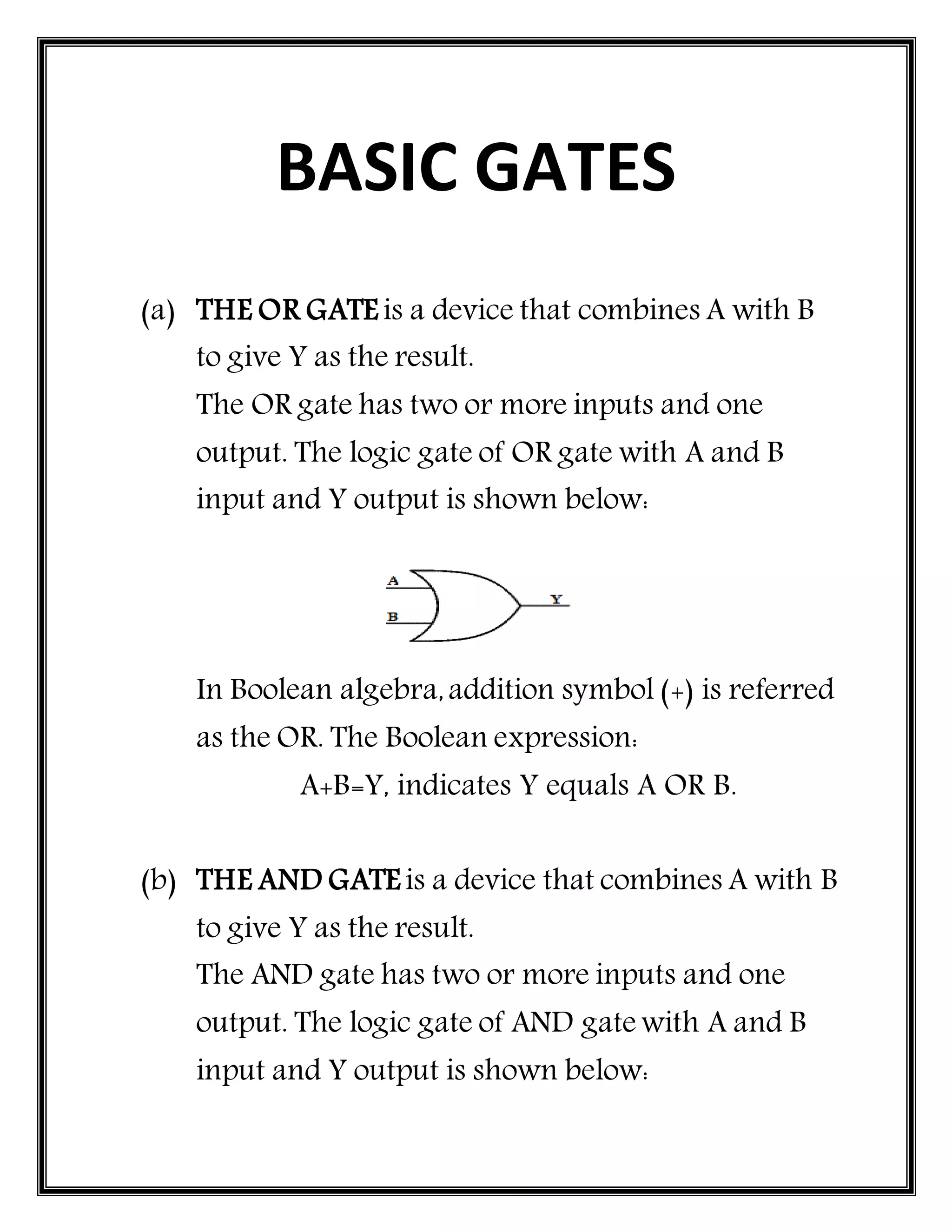 BASIC GATES
(a) THE OR GATE is a device that combines A with B
to give Y as the result.
The OR gate has two or more inputs and one
output. The logic gate of OR gate with A and B
input and Y output is shown below:
In Boolean algebra,addition symbol (+) is referred
as the OR. The Boolean expression:
A+B=Y, indicates Y equals A OR B.
(b) THE AND GATE is a device that combines A with B
to give Y as the result.
The AND gate has two or more inputs and one
output. The logic gate of AND gate with A and B
input and Y output is shown below:
 