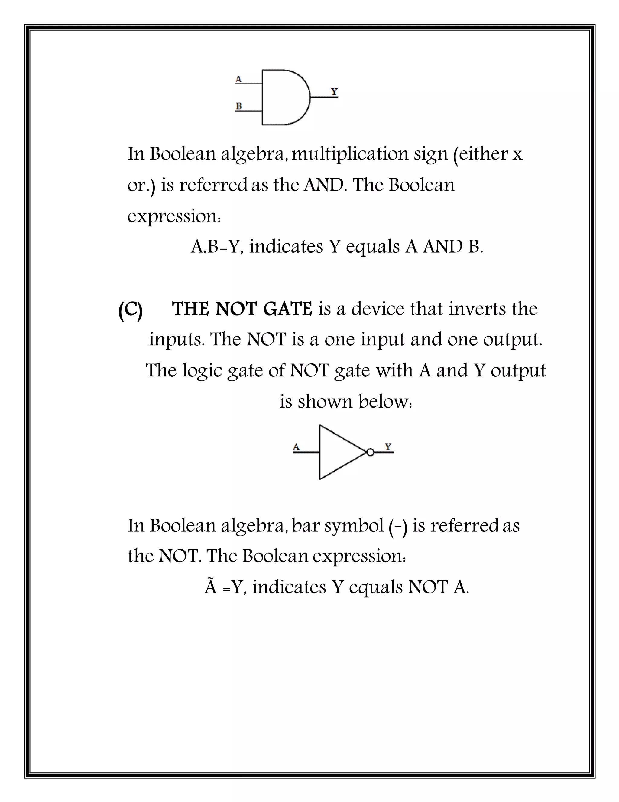 In Boolean algebra,multiplication sign (either x
or.) is referredas the AND. The Boolean
expression:
A.B=Y, indicates Y equals A AND B.
(C) THE NOT GATE is a device that inverts the
inputs. The NOT is a one input and one output.
The logic gate of NOT gate with A and Y output
is shown below:
In Boolean algebra,bar symbol (_
) is referredas
the NOT. The Boolean expression:
Ã =Y, indicates Y equals NOT A.
 