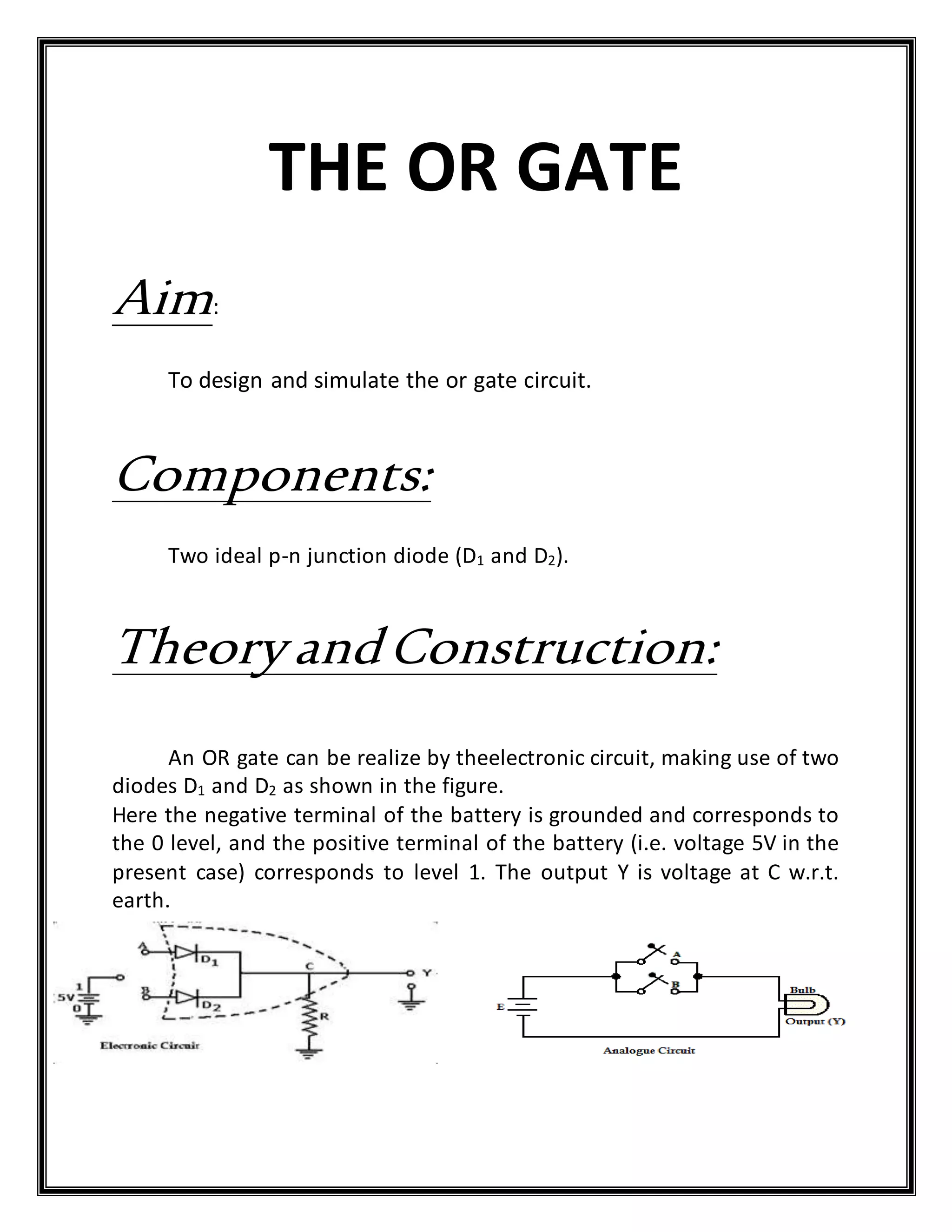 THE OR GATE
Aim:
To design and simulate the or gate circuit.
Components:
Two ideal p-n junction diode (D1 and D2).
TheoryandConstruction:
An OR gate can be realize by theelectronic circuit, making use of two
diodes D1 and D2 as shown in the figure.
Here the negative terminal of the battery is grounded and corresponds to
the 0 level, and the positive terminal of the battery (i.e. voltage 5V in the
present case) corresponds to level 1. The output Y is voltage at C w.r.t.
earth.
 