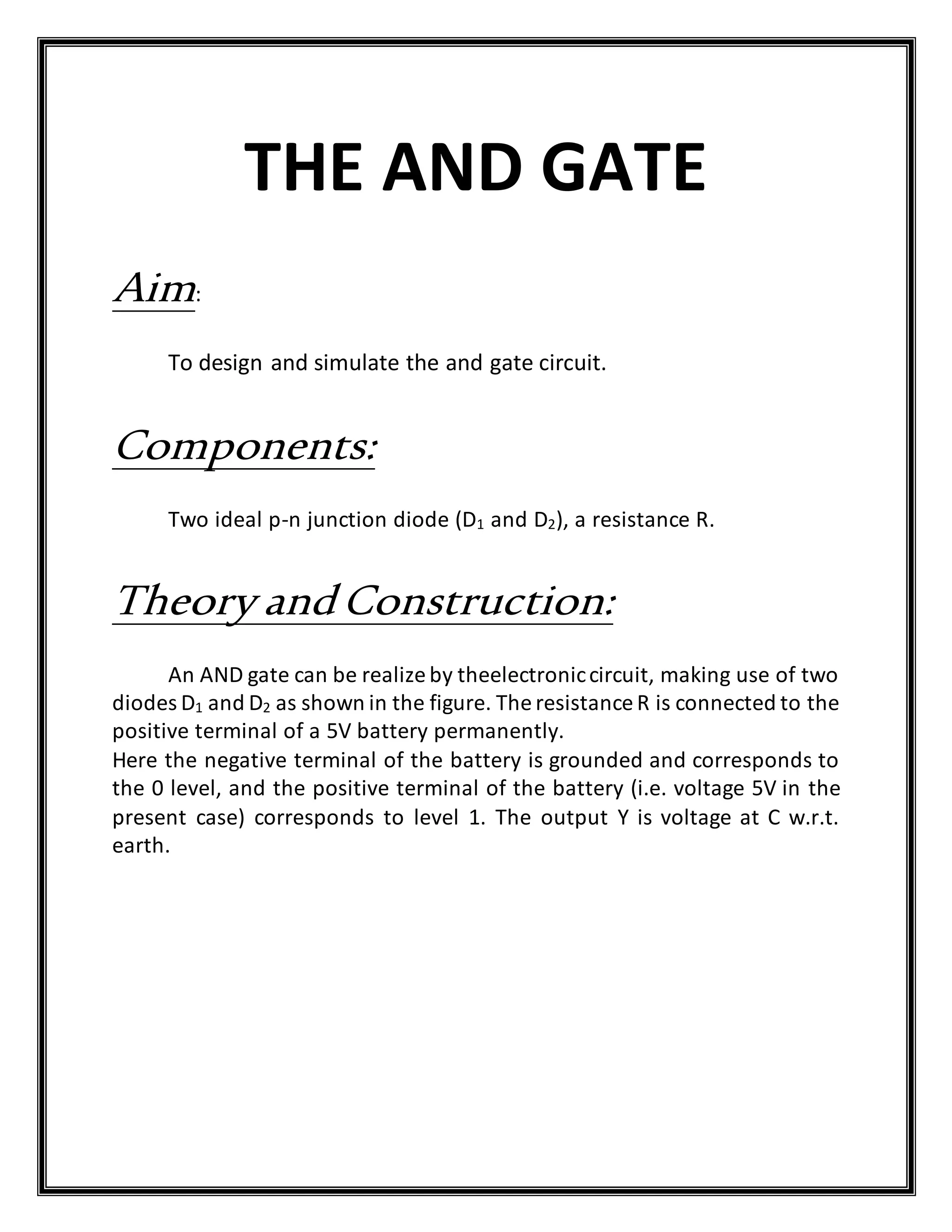 THE AND GATE
Aim:
To design and simulate the and gate circuit.
Components:
Two ideal p-n junction diode (D1 and D2), a resistance R.
Theory andConstruction:
An AND gate can be realize by theelectroniccircuit, making use of two
diodes D1 and D2 as shown in the figure. The resistance R is connected to the
positive terminal of a 5V battery permanently.
Here the negative terminal of the battery is grounded and corresponds to
the 0 level, and the positive terminal of the battery (i.e. voltage 5V in the
present case) corresponds to level 1. The output Y is voltage at C w.r.t.
earth.
 