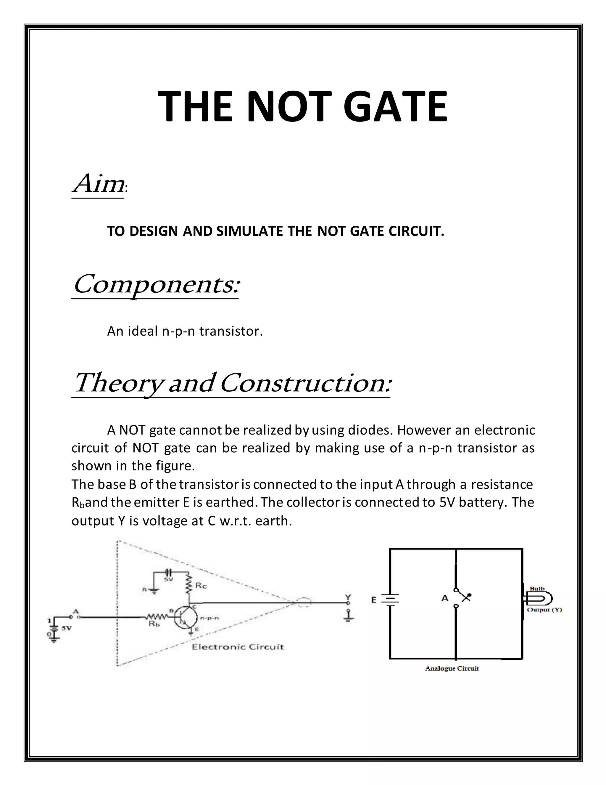 THE NOT GATE
Aim:
TO DESIGN AND SIMULATE THE NOT GATE CIRCUIT.
Components:
An ideal n-p-n transistor.
Theory andConstruction:
A NOT gate cannot be realized byusing diodes. However an electronic
circuit of NOT gate can be realized by making use of a n-p-n transistor as
shown in the figure.
The base B of the transistoris connected to the input A through a resistance
Rband the emitter E is earthed.The collectoris connected to 5V battery. The
output Y is voltage at C w.r.t. earth.
 
