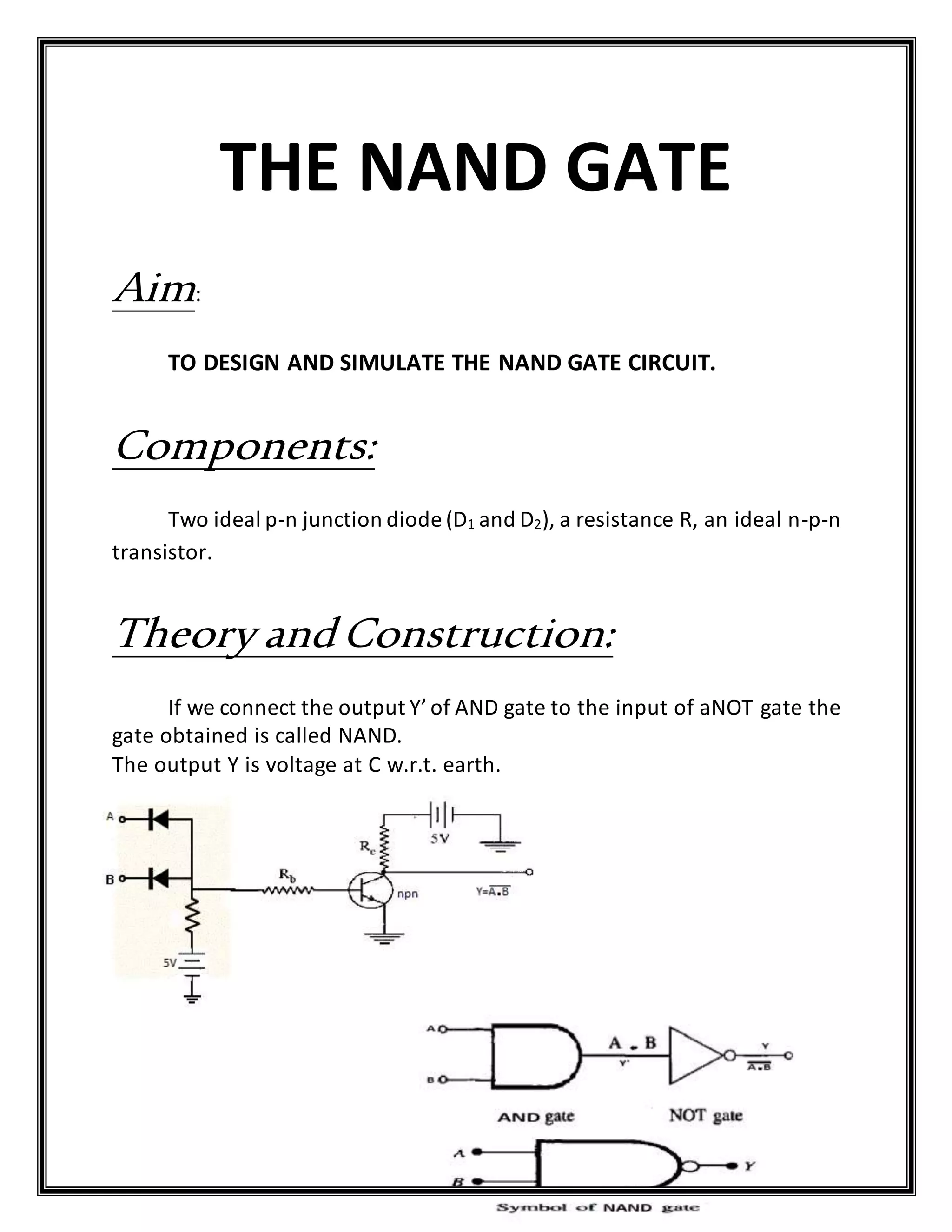 THE NAND GATE
Aim:
TO DESIGN AND SIMULATE THE NAND GATE CIRCUIT.
Components:
Two ideal p-n junction diode (D1 and D2), a resistance R, an ideal n-p-n
transistor.
Theory and Construction:
If we connect the output Y’of AND gate to the input of aNOT gate the
gate obtained is called NAND.
The output Y is voltage at C w.r.t. earth.
 