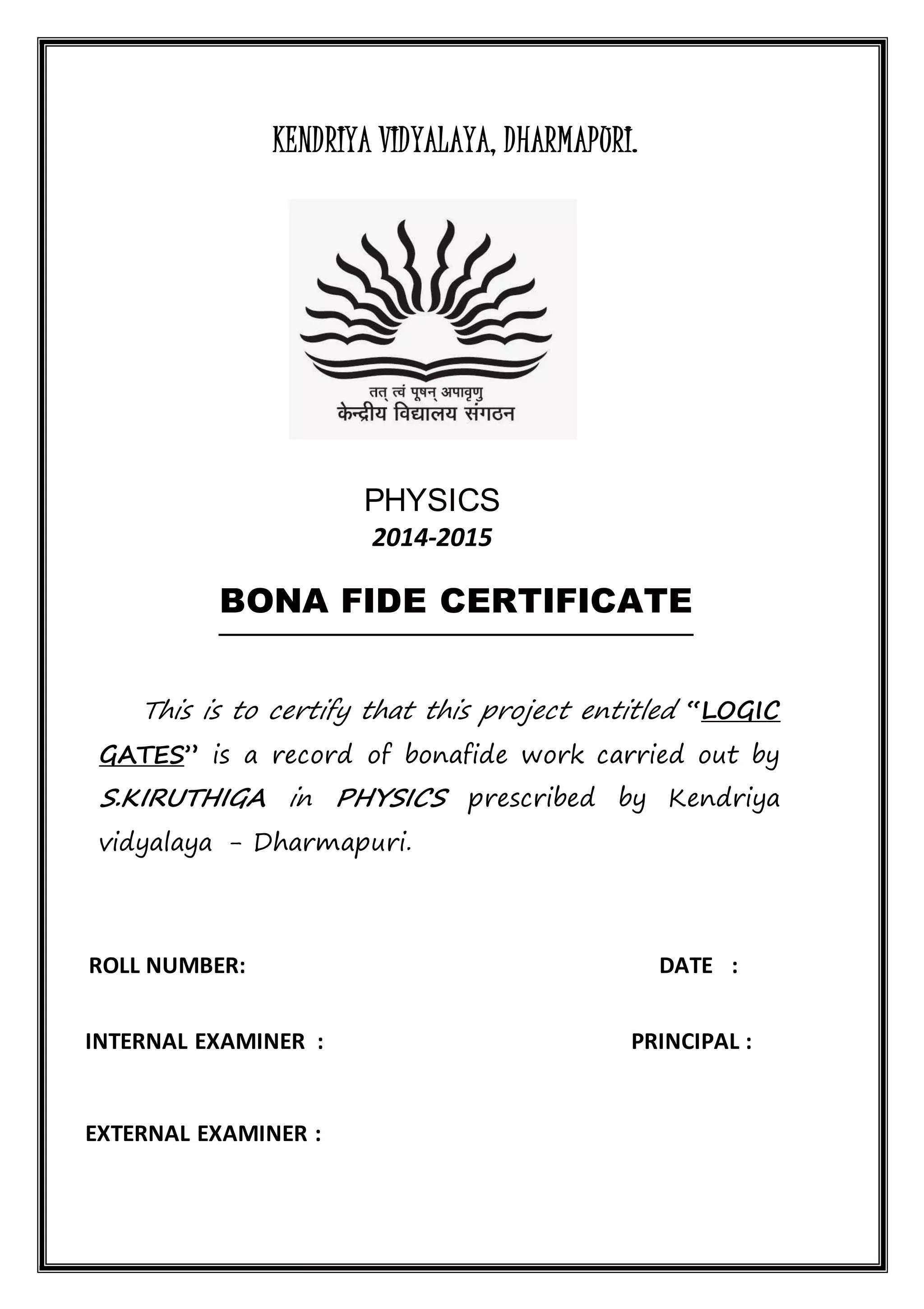 KENDRIYA VIDYALAYA, DHARMAPURI.
PHYSICS
2014-2015
BONA FIDE CERTIFICATE
This is to certify that this project entitled “LOGIC
GATES” is a record of bonafide work carried out by
S.KIRUTHIGA in PHYSICS prescribed by Kendriya
vidyalaya - Dharmapuri.
ROLL NUMBER: DATE :
INTERNAL EXAMINER : PRINCIPAL :
EXTERNAL EXAMINER :
 