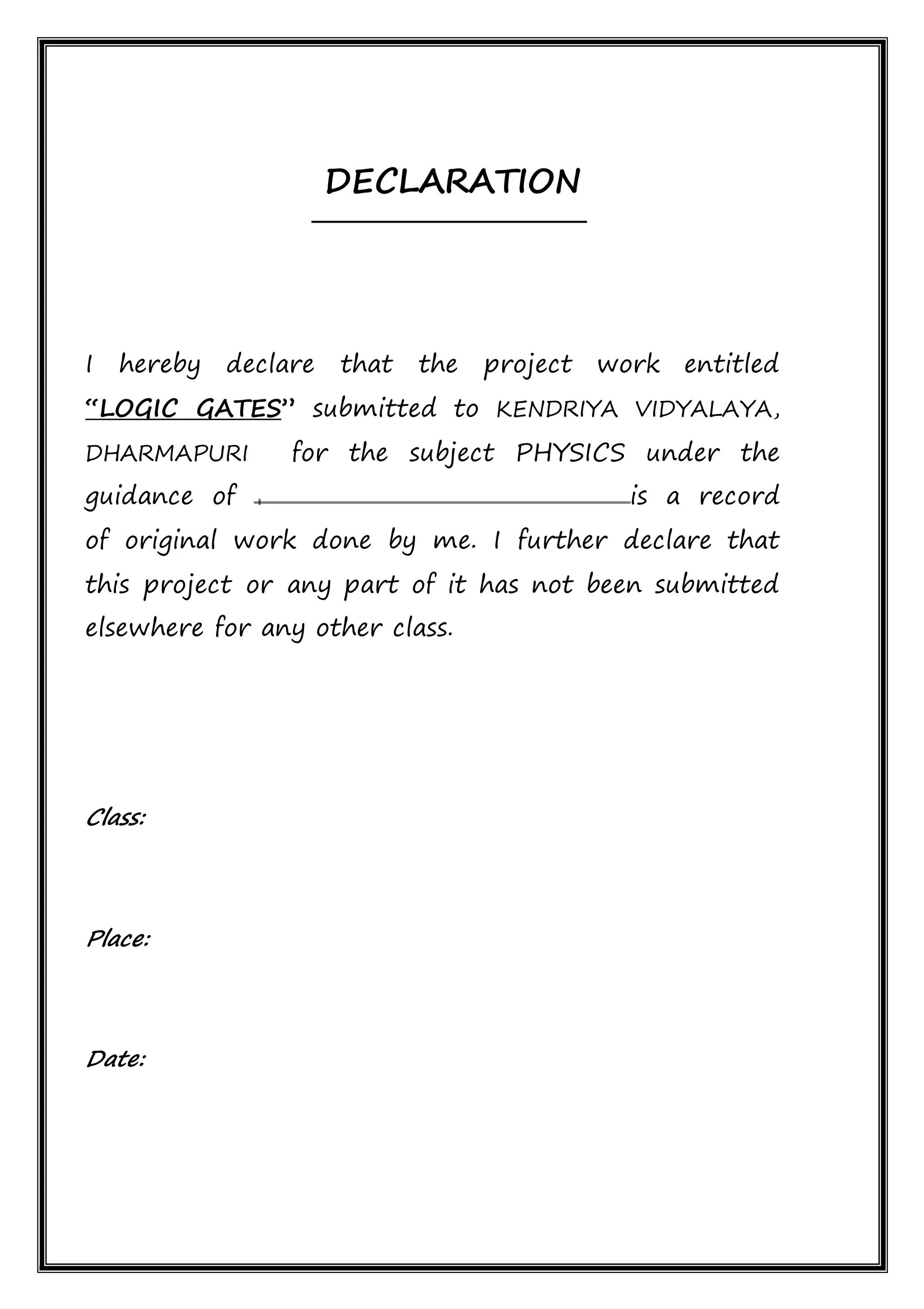 DECLARATION
I hereby declare that the project work entitled
“LOGIC GATES” submitted to KENDRIYA VIDYALAYA,
DHARMAPURI for the subject PHYSICS under the
guidance of is a record
of original work done by me. I further declare that
this project or any part of it has not been submitted
elsewhere for any other class.
Class:
Place:
Date:
 