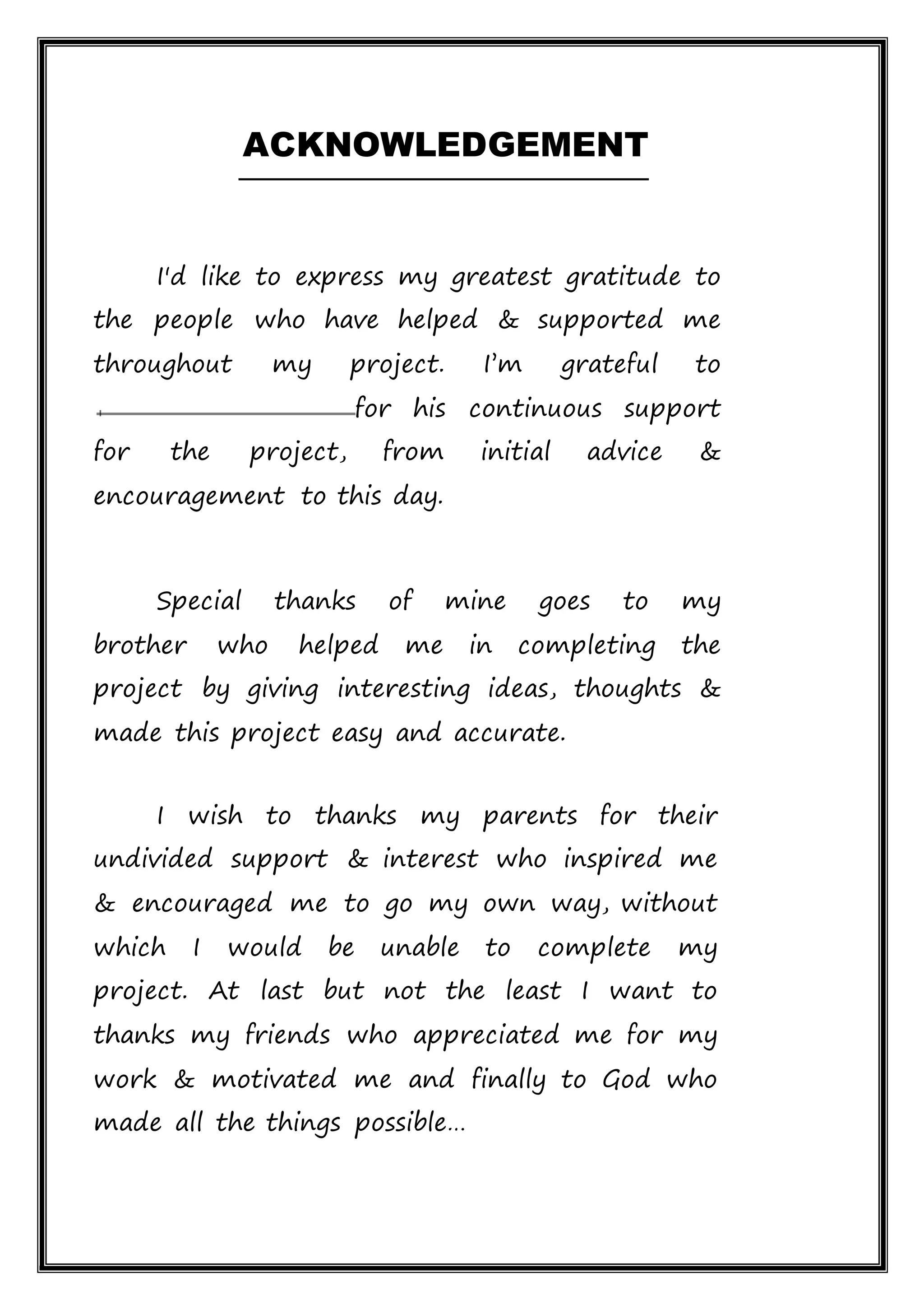 ACKNOWLEDGEMENT
I'd like to express my greatest gratitude to
the people who have helped & supported me
throughout my project. I’m grateful to
for his continuous support
for the project, from initial advice &
encouragement to this day.
Special thanks of mine goes to my
brother who helped me in completing the
project by giving interesting ideas, thoughts &
made this project easy and accurate.
I wish to thanks my parents for their
undivided support & interest who inspired me
& encouraged me to go my own way, without
which I would be unable to complete my
project. At last but not the least I want to
thanks my friends who appreciated me for my
work & motivated me and finally to God who
made all the things possible…
 