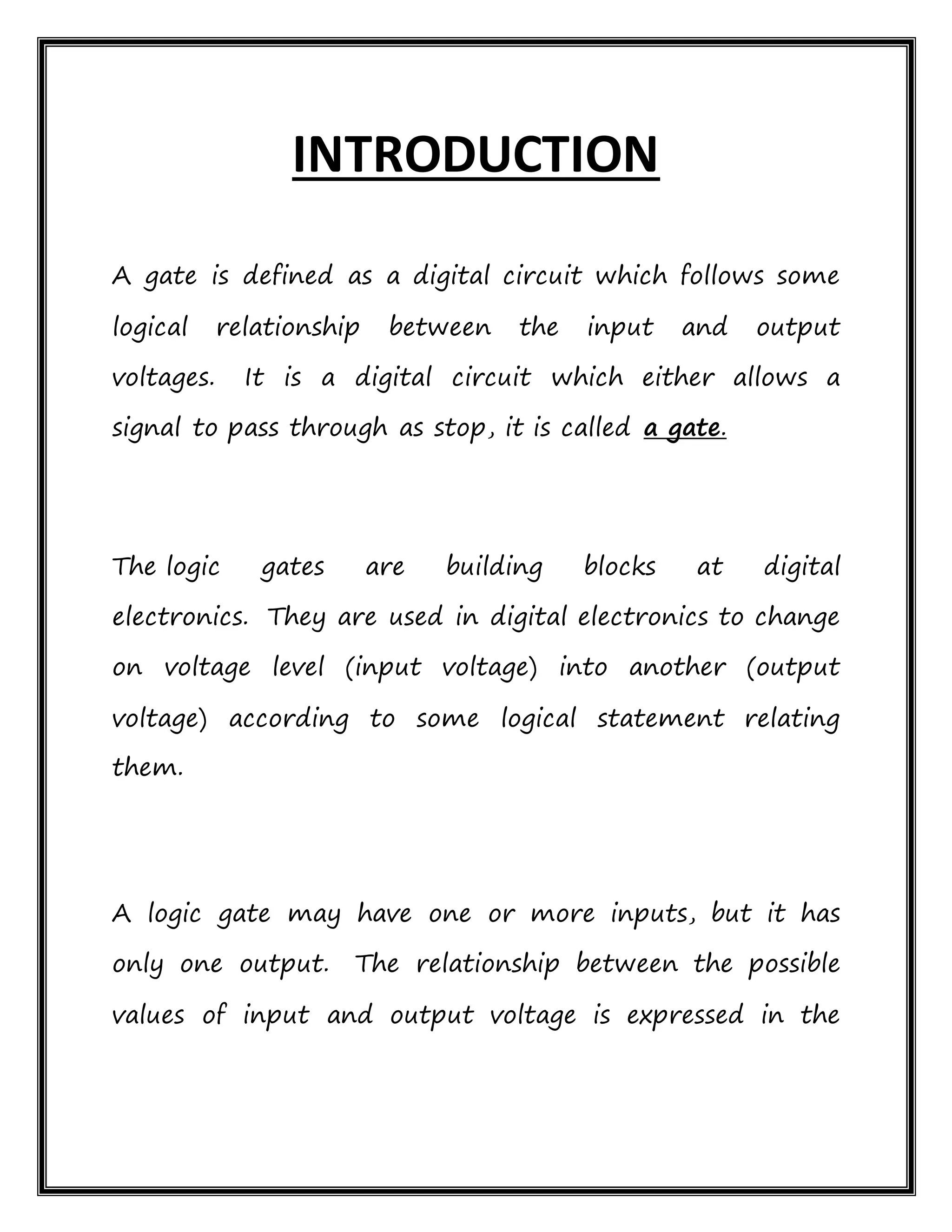 INTRODUCTION
A gate is defined as a digital circuit which follows some
logical relationship between the input and output
voltages. It is a digital circuit which either allows a
signal to pass through as stop, it is called a gate.
The logic gates are building blocks at digital
electronics. They are used in digital electronics to change
on voltage level (input voltage) into another (output
voltage) according to some logical statement relating
them.
A logic gate may have one or more inputs, but it has
only one output. The relationship between the possible
values of input and output voltage is expressed in the
 
