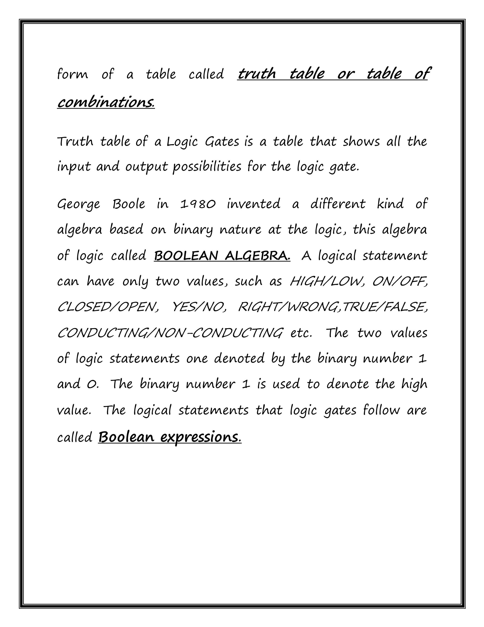 form of a table called truth table or table of
combinations.
Truth table of a Logic Gates is a table that shows all the
input and output possibilities for the logic gate.
George Boole in 1980 invented a different kind of
algebra based on binary nature at the logic, this algebra
of logic called BOOLEAN ALGEBRA. A logical statement
can have only two values, such as HIGH/LOW, ON/OFF,
CLOSED/OPEN, YES/NO, RIGHT/WRONG,TRUE/FALSE,
CONDUCTING/NON-CONDUCTING etc. The two values
of logic statements one denoted by the binary number 1
and 0. The binary number 1 is used to denote the high
value. The logical statements that logic gates follow are
called Boolean expressions.
 