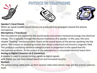 Speaker's Vocal Chords
When we speak Audible Sound Waves are produced that propagate toward the phones
microphone.
Microphone / Transducer
The microphone will respond to the sound waves and convert mechanical energy into electrical
energy. This is typically through the reverse mechanics of a speaker. In this case, the cone
shaped "floating" mechanical piece reacts to the sound waves of the person speaking into the
phone. This creates an oscillating motion that moves a electrical coil around a magnetic field.
This produces oscillating electrical voltage/current in proportion to the speed that the
microphone oscillates. At the output of the microphone is a sinusoidal electrical wave form.
Analog to Digital Converter (A-D Converter)
A modem is used to convert analog signals to digital signals.
with Digital you can have Spread Spectrum and increased security.
Receiver
The person being called picks up their receiver when their phone rings and the process reverses
itself.
 