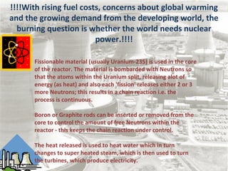!!!!With rising fuel costs, concerns about global warming
and the growing demand from the developing world, the
burning question is whether the world needs nuclear
power.!!!!
Fissionable material (usually Uranium-235) is used in the core
of the reactor. The material is bombarded with Neutrons so
that the atoms within the Uranium split, releasing alot of
energy (as heat) and also each 'fission' releases either 2 or 3
more Neutrons; this results in a chain reaction i.e. the
process is continuous.
Boron or Graphite rods can be inserted or removed from the
core to control the amount of free Neutrons within the
reactor - this keeps the chain reaction under control.
The heat released is used to heat water which in turn
changes to super heated steam, which is then used to turn
the turbines, which produce electricity.
 
