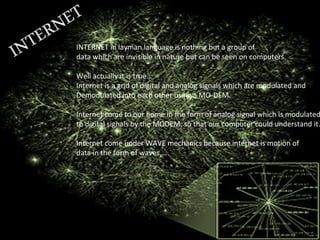 INTERNET in layman language is nothing but a group of
data which are invisible in nature but can be seen on computers.
Well actually it is true…
Internet is a grid of digital and analog signals which are modulated and
Demodulated into each other using a MO-DEM.
Internet come to our home in the form of analog signal which is modulated
to digital signals by the MODEM, so that our computer could understand it.
Internet come under WAVE mechanics because internet is motion of
data in the form of waves…..
 