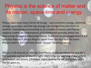 Physics is the science of matter and
its motion, space-time and energy.
Physics describes many forms of energy - such as kinetic energy, electrical
energy, and mass; and the way energy can change from one form to
another. Everything surrounding to us is made of matter and Physics
explains matter as combinations of fundamental particles which are
interacting through fundamental forces. It will not be an exaggeration if it is
said that Nature is almost Physics (apart from the fact that the word
Physics itself is derived from Greek "physis" meaning nature).
Physics is all around us. We can find Physics as the backbone for any daily
life example such as an electric light, electricity, the working of our vehicle,
wristwatch, cell phone, CD player, radio, plasma TV set, computer, and -
the list goes on.
 