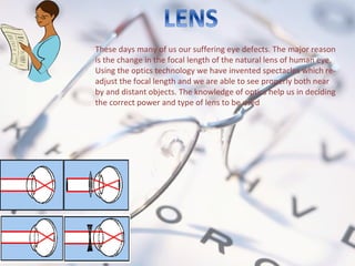 These days many of us our suffering eye defects. The major reason
is the change in the focal length of the natural lens of human eye.
Using the optics technology we have invented spectacles which re-
adjust the focal length and we are able to see properly both near
by and distant objects. The knowledge of optics help us in deciding
the correct power and type of lens to be used
 