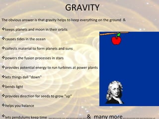 GRAVITY
The obvious answer is that gravity helps to keep everything on the ground &
keeps planets and moon in their orbits
causes tides in the ocean
collects material to form planets and suns
powers the fusion processes in stars
provides potential energy to run turbines at power plants
lets things dall "down"
bends light
provides direction for seeds to grow "up“
helps you balance
lets pendulums keep time ………………………& many more…………………..
 