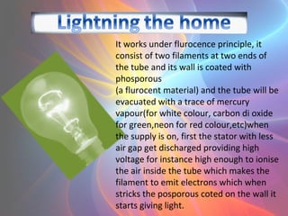 It works under flurocence principle, it
consist of two filaments at two ends of
the tube and its wall is coated with
phosporous
(a flurocent material) and the tube will be
evacuated with a trace of mercury
vapour(for white colour, carbon di oxide
for green,neon for red colour,etc)when
the supply is on, first the stator with less
air gap get discharged providing high
voltage for instance high enough to ionise
the air inside the tube which makes the
filament to emit electrons which when
stricks the posporous coted on the wall it
starts giving light.
 