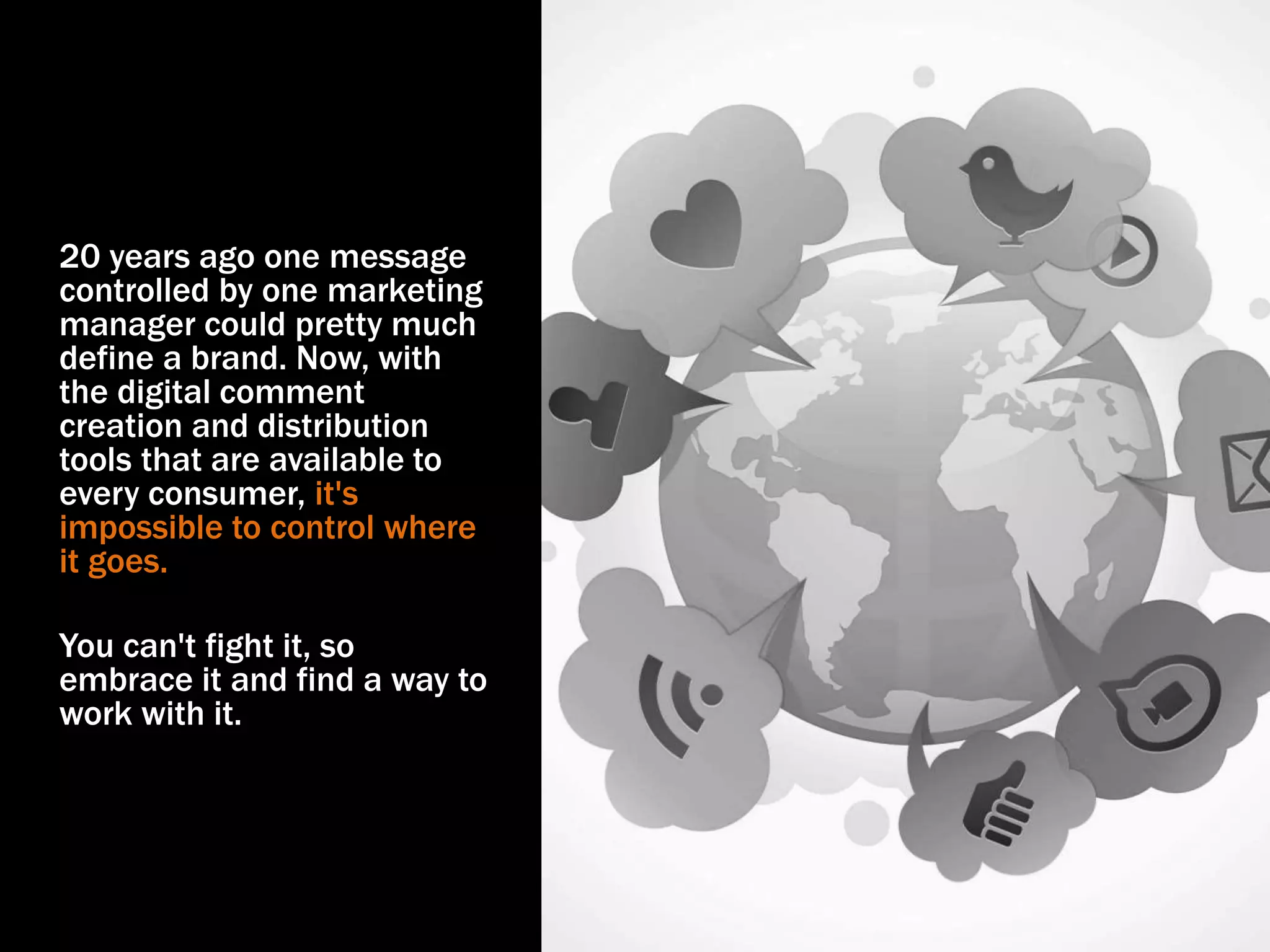 20 years ago one message
controlled by one marketing
manager could pretty much
define a brand. Now, with
the digital comment
creation and distribution
tools that are available to
every consumer, it's
impossible to control where
it goes.
You can't fight it, so
embrace it and find a way to
work with it.
 