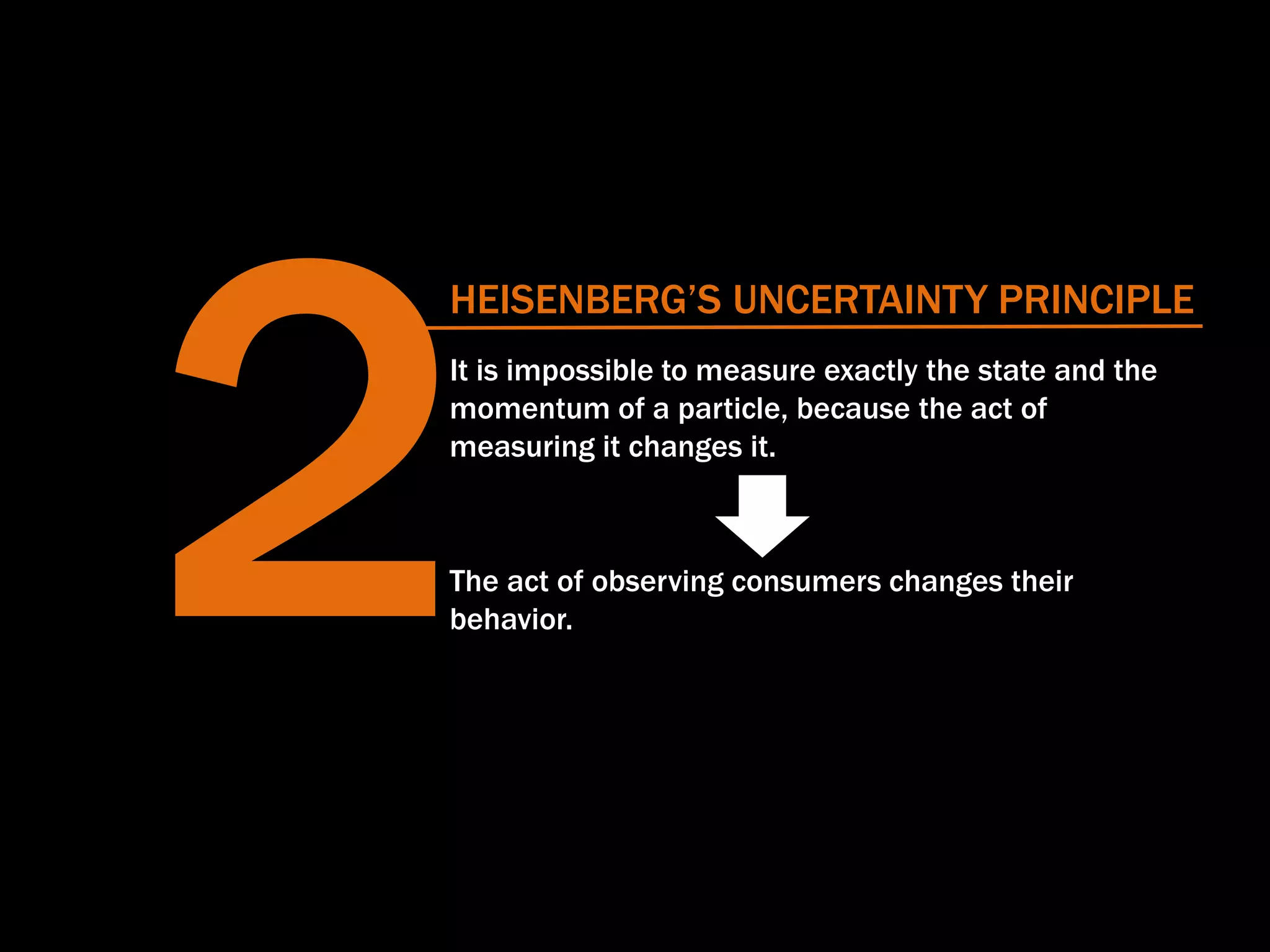 HEISENBERG’S UNCERTAINTY PRINCIPLE
It is impossible to measure exactly the state and the
momentum of a particle, because the act of
measuring it changes it.
The act of observing consumers changes their
behavior.
 