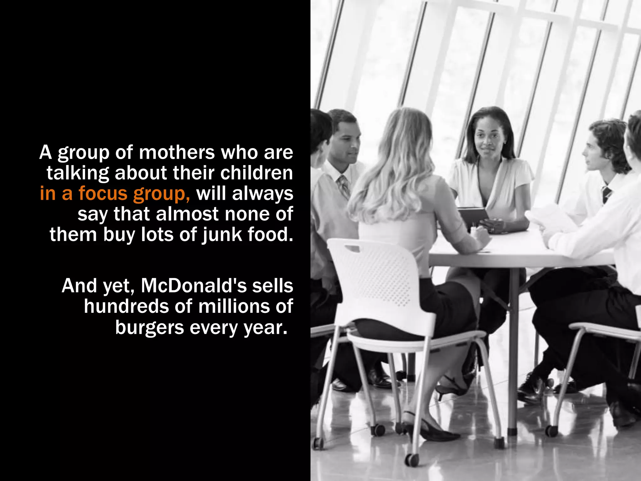 A group of mothers who are
talking about their children
in a focus group, will always
say that almost none of
them buy lots of junk food.
And yet, McDonald's sells
hundreds of millions of
burgers every year.
 