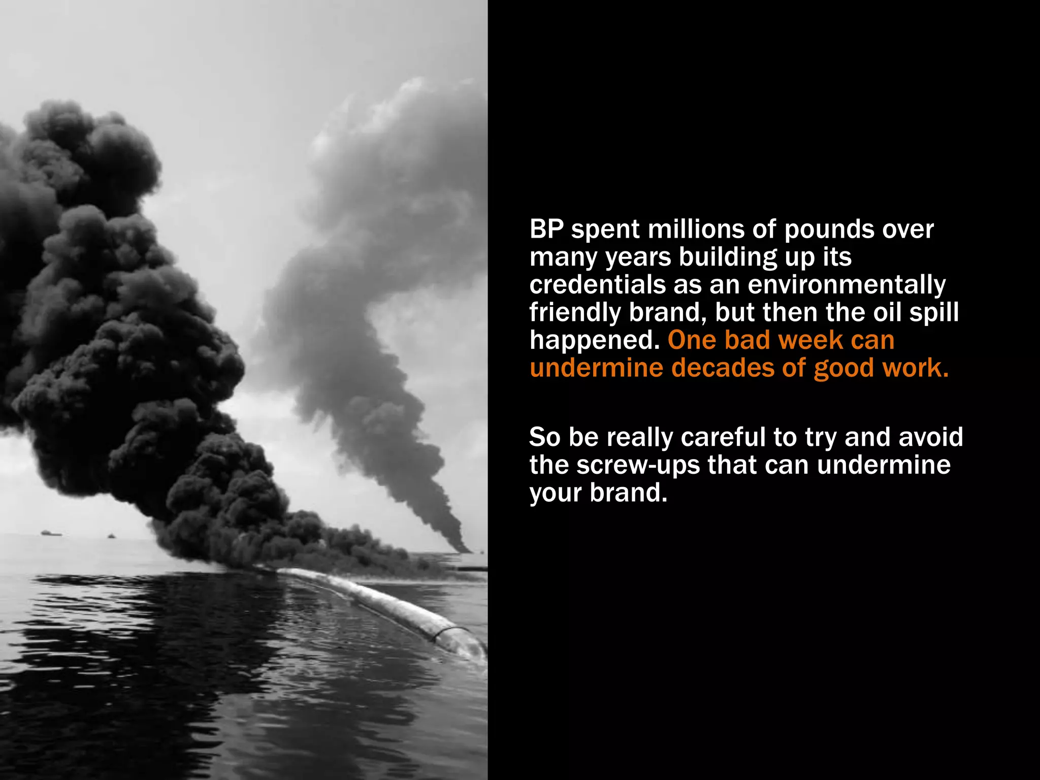 BP spent millions of pounds over
many years building up its
credentials as an environmentally
friendly brand, but then the oil spill
happened. One bad week can
undermine decades of good work.
So be really careful to try and avoid
the screw-ups that can undermine
your brand.
 
