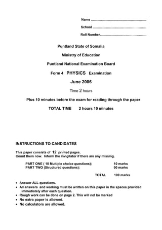 Name .............................................................
School ..................................…………………
Roll Number.........................………………….
Puntland State of Somalia
Ministry of Education
Puntland National Examination Board
Form 4 PHYSICS Examination
June 2006
Time 2 hours
Plus 10 minutes before the exam for reading through the paper
TOTAL TIME 2 hours 10 minutes
INSTRUCTIONS TO CANDIDATES
This paper consists of 12 printed pages.
Count them now. Inform the invigilator if there are any missing.
PART ONE ( 10 Multiple choice questions): 10 marks
PART TWO (Structured questions): 90 marks
TOTAL 100 marks
• Answer ALL questions.
• All answers and working must be written on this paper in the spaces provided
immediately after each question.
• Rough work can be done on page 2. This will not be marked
• No extra paper is allowed.
• No calculators are allowed.
 