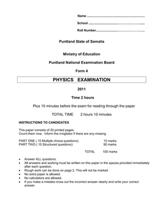 Name ..................................................................
School ..................................………………….....
Roll Number.........................……………………..
Puntland State of Somalia
Ministry of Education
Puntland National Examination Board
Form 4
PHYSICS EXAMINATION
2011
Time 2 hours
Plus 10 minutes before the exam for reading through the paper
TOTAL TIME 2 hours 10 minutes
INSTRUCTIONS TO CANDIDATES
This paper consists of 20 printed pages.
Count them now. Inform the invigilator if there are any missing.
PART ONE ( 10 Multiple choice questions): 10 marks
PART TWO ( 10 Structured questions): 90 marks
TOTAL 100 marks
• Answer ALL questions.
• All answers and working must be written on this paper in the spaces provided immediately
after each question.
• Rough work can be done on page 2. This will not be marked
• No extra paper is allowed.
• No calculators are allowed.
• If you make a mistake cross out the incorrect answer clearly and write your correct
answer.
 