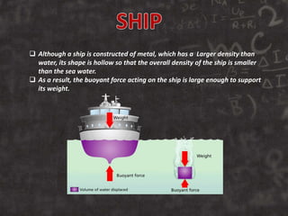  Although a ship is constructed of metal, which has a Larger density than
water, its shape is hollow so that the overall density of the ship is smaller
than the sea water.
 As a result, the buoyant force acting on the ship is large enough to support
its weight.
 